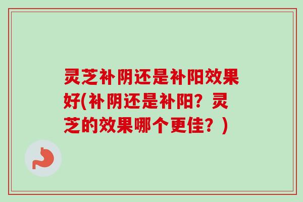 灵芝补阴还是补阳效果好(补阴还是补阳?灵芝的效果哪个更佳?) 灵芝补阴还是补阳效果好(补阴还是补阳?灵芝的效果哪个更佳?)