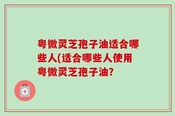 粤微灵芝孢子油适合哪些人(适合哪些人使用粤微灵芝孢子油？
