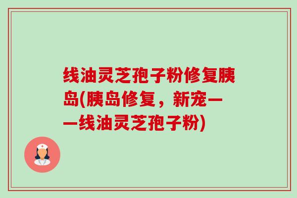 线油灵芝孢子粉修复胰岛(胰岛修复，新宠——线油灵芝孢子粉)