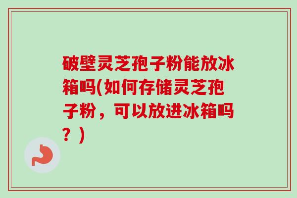 破壁灵芝孢子粉能放冰箱吗(如何存储灵芝孢子粉,可以放进冰箱吗?) 破壁灵芝孢子粉能放冰箱吗(如何存储灵芝孢子粉,可以放进冰箱吗?)