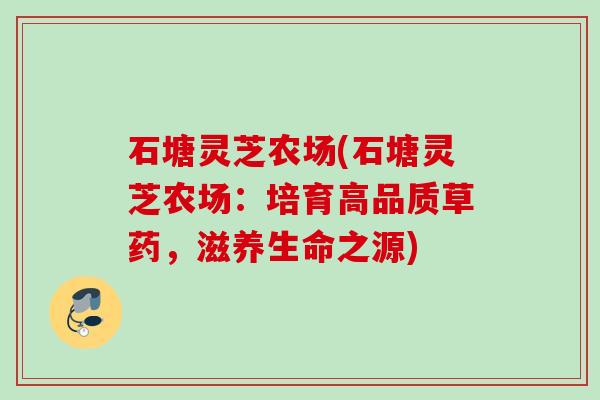 石塘灵芝农场(石塘灵芝农场:培育高品质草药,滋养生命之源) 石塘灵芝农场(石塘灵芝农场:培育高品质草药,滋养生命之源)