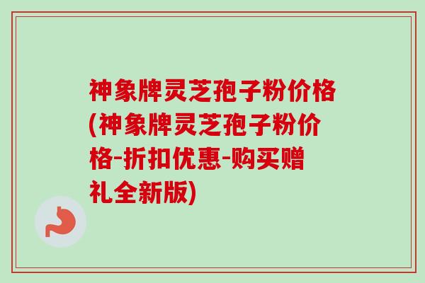 神象牌灵芝孢子粉价格(神象牌灵芝孢子粉价格-折扣优惠-购买赠礼全新版)