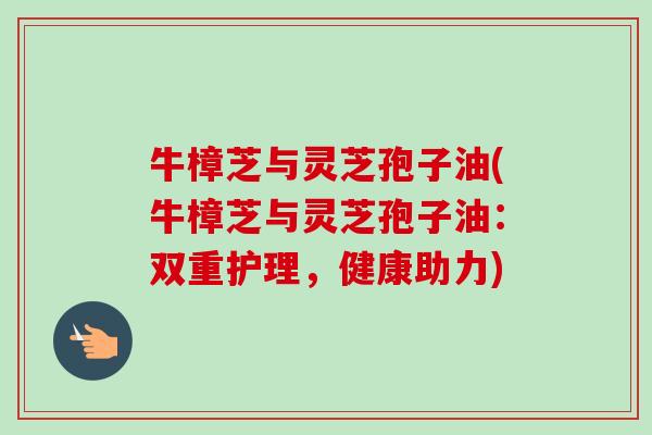 牛樟芝与灵芝孢子油(牛樟芝与灵芝孢子油:双重护理,健康助力) 牛樟芝与灵芝孢子油(牛樟芝与灵芝孢子油:双重护理,健康助力)