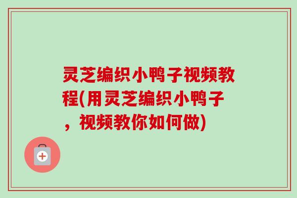 灵芝编织小鸭子视频教程(用灵芝编织小鸭子，视频教你如何做)