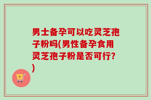 男士备孕可以吃灵芝孢子粉吗(男性备孕食用灵芝孢子粉是否可行?) 男士备孕可以吃灵芝孢子粉吗(男性备孕食用灵芝孢子粉是否可行?)