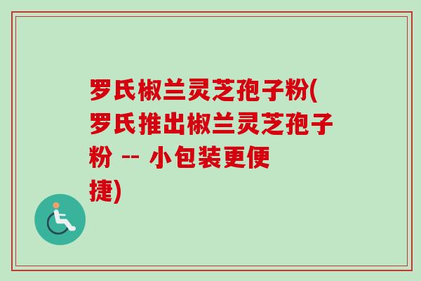 罗氏椒兰灵芝孢子粉(罗氏推出椒兰灵芝孢子粉 -- 小包装更便捷)