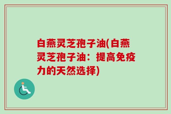 白燕灵芝孢子油(白燕灵芝孢子油:提高免疫力的天然选择) 白燕灵芝孢子油(白燕灵芝孢子油:提高免疫力的天然选择)