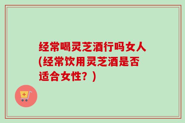 经常喝灵芝酒行吗女人(经常饮用灵芝酒是否适合女性?) 经常喝灵芝酒行吗女人(经常饮用灵芝酒是否适合女性?)