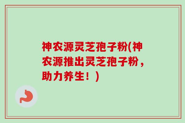 神农源灵芝孢子粉(神农源推出灵芝孢子粉,助力养生!) 神农源灵芝孢子粉(神农源推出灵芝孢子粉,助力养生!)