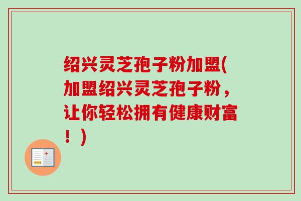 绍兴灵芝孢子粉加盟(加盟绍兴灵芝孢子粉,让你轻松拥有健康财富!) 绍兴灵芝孢子粉加盟(加盟绍兴灵芝孢子粉,让你轻松拥有健康财富!)