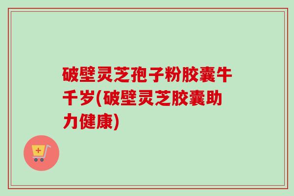 破壁灵芝孢子粉胶囊牛千岁(破壁灵芝胶囊助力健康) 破壁灵芝孢子粉胶囊牛千岁(破壁灵芝胶囊助力健康)