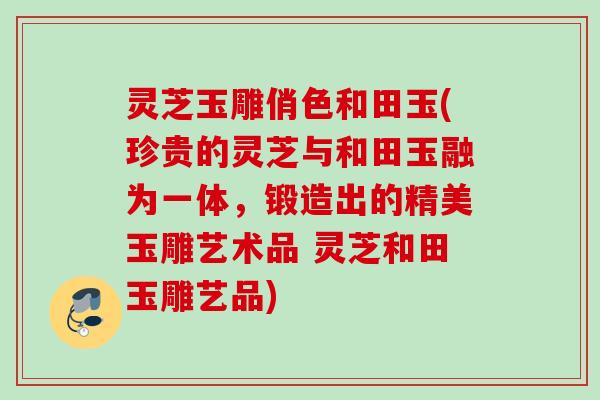 灵芝玉雕俏色和田玉(珍贵的灵芝与和田玉融为一体，锻造出的精美玉雕艺术品 灵芝和田玉雕艺品)