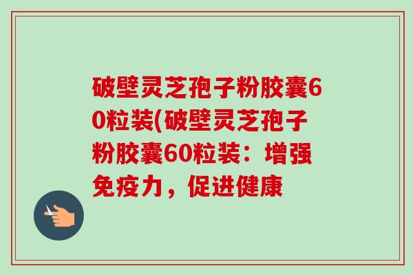 破壁灵芝孢子粉胶囊60粒装(破壁灵芝孢子粉胶囊60粒装：增强免疫力，促进健康