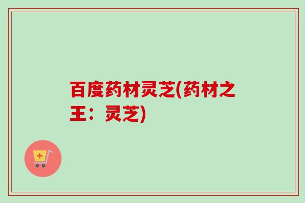 百度药材灵芝(药材之王:灵芝) 百度药材灵芝(药材之王:灵芝)