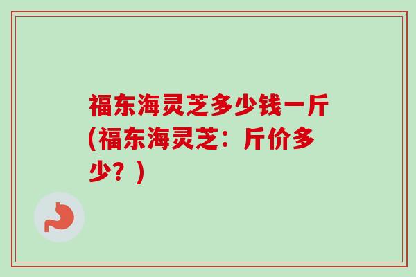 福东海灵芝多少钱一斤(福东海灵芝：斤价多少？)