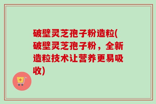 破壁灵芝孢子粉造粒(破壁灵芝孢子粉,全新造粒技术让营养更易吸收) 破壁灵芝孢子粉造粒(破壁灵芝孢子粉,全新造粒技术让营养更易吸收)