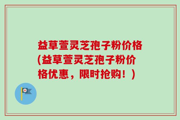 益草萱灵芝孢子粉价格(益草萱灵芝孢子粉价格优惠，限时抢购！)