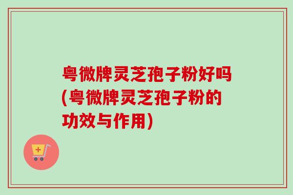粤微牌灵芝孢子粉好吗(粤微牌灵芝孢子粉的功效与作用)