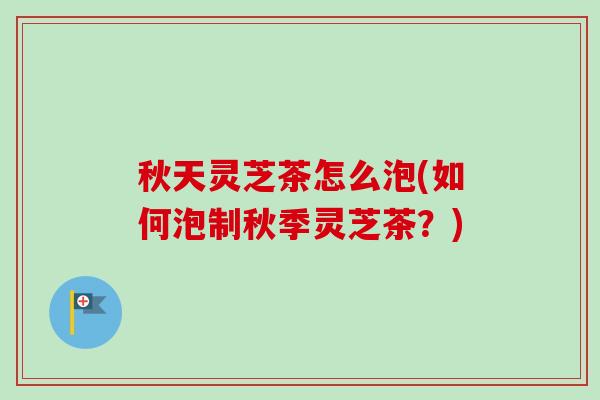 秋天灵芝茶怎么泡(如何泡制秋季灵芝茶?) 秋天灵芝茶怎么泡(如何泡制秋季灵芝茶?)