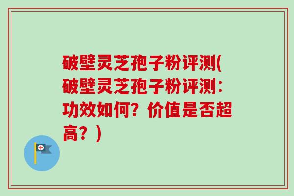 破壁灵芝孢子粉评测(破壁灵芝孢子粉评测：功效如何？价值是否超高？)