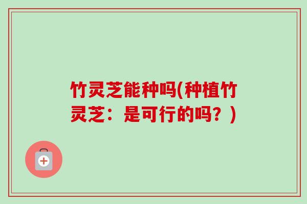 竹灵芝能种吗(种植竹灵芝：是可行的吗？)