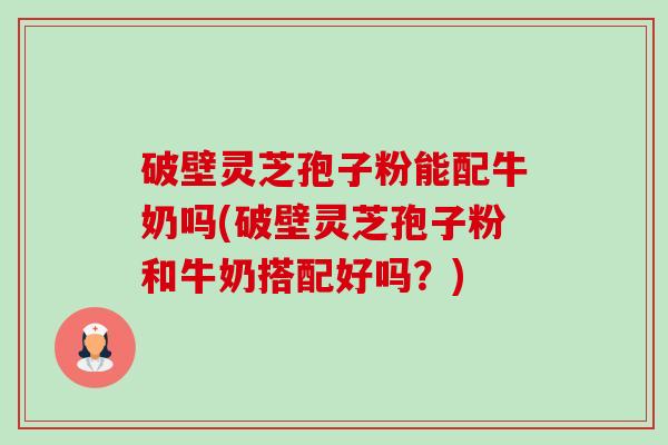 破壁灵芝孢子粉能配牛奶吗(破壁灵芝孢子粉和牛奶搭配好吗？)
