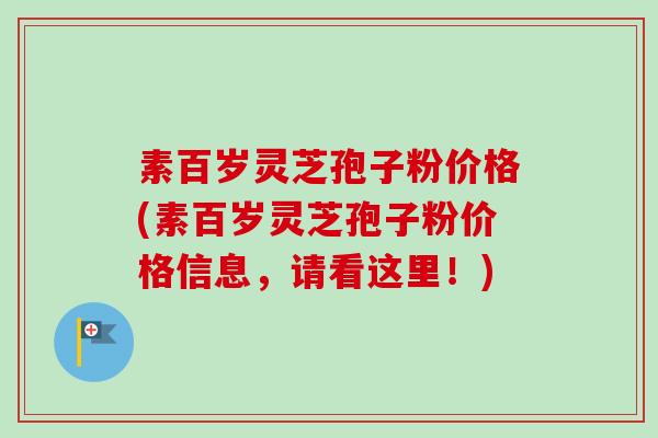 素百岁灵芝孢子粉价格(素百岁灵芝孢子粉价格信息，请看这里！)