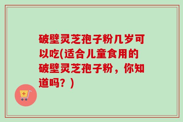 破壁灵芝孢子粉几岁可以吃(适合儿童食用的破壁灵芝孢子粉,你知道吗?) 破壁灵芝孢子粉几岁可以吃(适合儿童食用的破壁灵芝孢子粉,你知道吗?)