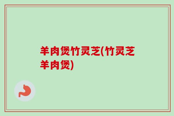 羊肉煲竹灵芝(竹灵芝羊肉煲) 羊肉煲竹灵芝(竹灵芝羊肉煲)