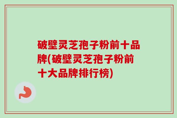 破壁灵芝孢子粉前十品牌(破壁灵芝孢子粉前十大品牌排行榜)