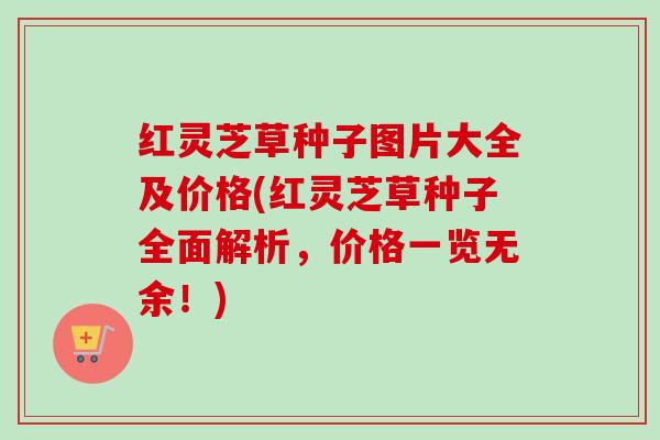 红灵芝草种子图片大全及价格(红灵芝草种子全面解析,价格一览无余!) 红灵芝草种子图片大全及价格(红灵芝草种子全面解析,价格一览无余!)