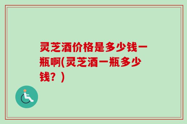 灵芝酒价格是多少钱一瓶啊(灵芝酒一瓶多少钱？)