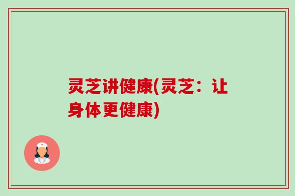 灵芝讲健康(灵芝:让身体更健康) 灵芝讲健康(灵芝:让身体更健康)