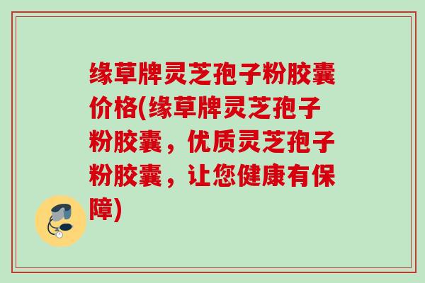 缘草牌灵芝孢子粉胶囊价格(缘草牌灵芝孢子粉胶囊，优质灵芝孢子粉胶囊，让您健康有保障)