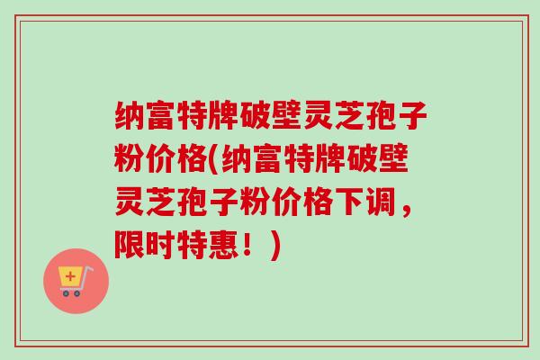 纳富特牌破壁灵芝孢子粉价格(纳富特牌破壁灵芝孢子粉价格下调，限时特惠！)