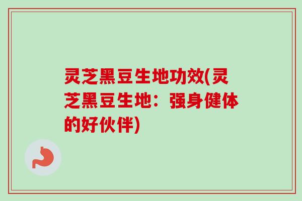 灵芝黑豆生地功效(灵芝黑豆生地:强身健体的好伙伴) 灵芝黑豆生地功效(灵芝黑豆生地:强身健体的好伙伴)