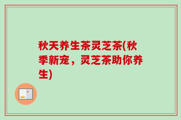 秋天养生茶灵芝茶(秋季新宠，灵芝茶助你养生)
