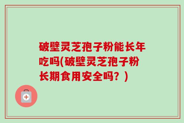 破壁灵芝孢子粉能长年吃吗(破壁灵芝孢子粉长期食用安全吗？)