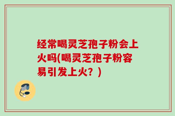 经常喝灵芝孢子粉会上火吗(喝灵芝孢子粉容易引发上火?) 经常喝灵芝孢子粉会上火吗(喝灵芝孢子粉容易引发上火?)