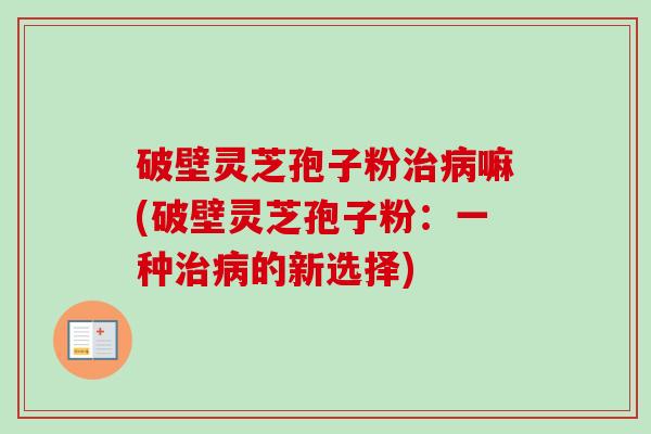 破壁灵芝孢子粉嘛(破壁灵芝孢子粉:一种的新选择) 破壁灵芝孢子粉嘛(破壁灵芝孢子粉:一种的新选择)