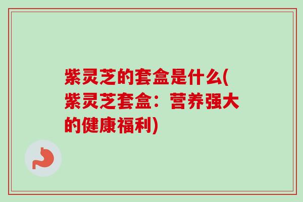 紫灵芝的套盒是什么(紫灵芝套盒:营养强大的健康福利) 紫灵芝的套盒是什么(紫灵芝套盒:营养强大的健康福利)