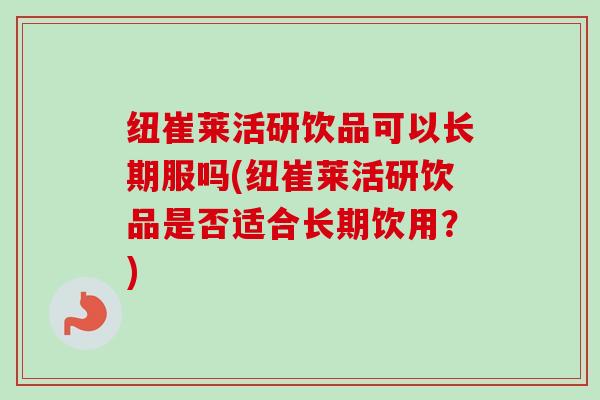 纽崔莱活研饮品可以长期服吗(纽崔莱活研饮品是否适合长期饮用?) 纽崔莱活研饮品可以长期服吗(纽崔莱活研饮品是否适合长期饮用?)