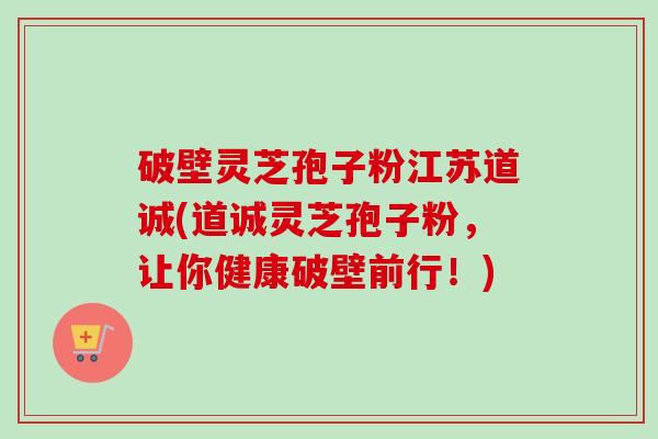 破壁灵芝孢子粉江苏道诚(道诚灵芝孢子粉，让你健康破壁前行！)