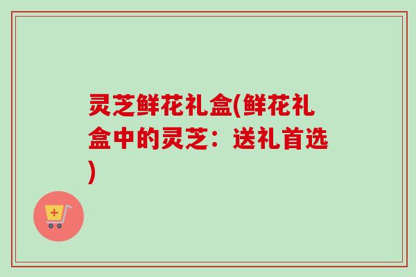 灵芝鲜花礼盒(鲜花礼盒中的灵芝:送礼首选) 灵芝鲜花礼盒(鲜花礼盒中的灵芝:送礼首选)