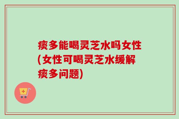 痰多能喝灵芝水吗女性(女性可喝灵芝水缓解痰多问题) 痰多能喝灵芝水吗女性(女性可喝灵芝水缓解痰多问题)