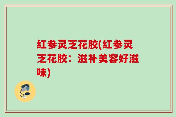红参灵芝花胶(红参灵芝花胶:滋补美容好滋味) 红参灵芝花胶(红参灵芝花胶:滋补美容好滋味)