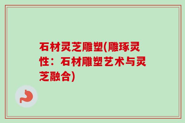 石材灵芝雕塑(雕琢灵性：石材雕塑艺术与灵芝融合)