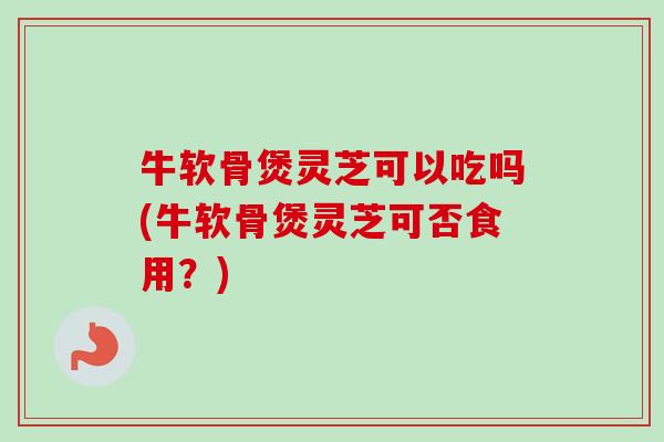 牛软骨煲灵芝可以吃吗(牛软骨煲灵芝可否食用?) 牛软骨煲灵芝可以吃吗(牛软骨煲灵芝可否食用?)