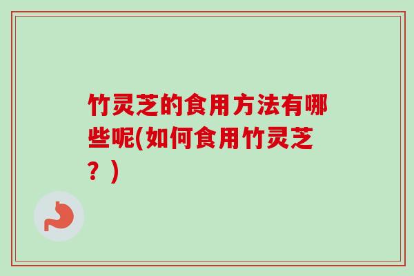 竹灵芝的食用方法有哪些呢(如何食用竹灵芝？)