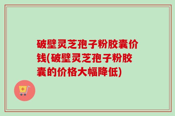 破壁灵芝孢子粉胶囊价钱(破壁灵芝孢子粉胶囊的价格大幅降低) 破壁灵芝孢子粉胶囊价钱(破壁灵芝孢子粉胶囊的价格大幅降低)